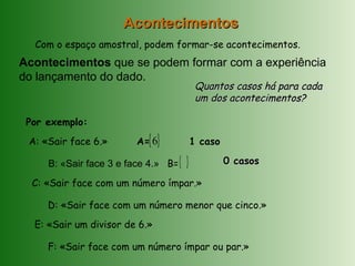 Com o espaço amostral, podem formar-se acontecimentos.
Acontecimentos que se podem formar com a experiência
do lançamento do dado.
AcontecimentosAcontecimentos
Por exemplo:
A: «Sair face 6.»
B: «Sair face 3 e face 4.»
C: «Sair face com um número ímpar.»
D: «Sair face com um número menor que cinco.»
E: «Sair um divisor de 6.»
F: «Sair face com um número ímpar ou par.»
Quantos casos há para cadaQuantos casos há para cada
um dos acontecimentos?um dos acontecimentos?
A={ }6 1 caso
B={ } 0 casos0 casos
 