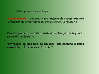 Então, podemos concluir que:
Acontecimento – é qualquer subconjunto do espaço amostral
(conjunto de resultados) de uma experiência aleatória.
Dá exemplo de um acontecimento na realização da seguinte
experiência aleatória:
“Extracção de uma bola de um saco, que contém: 5 bolas
vermelhas, 2 brancas e 3 azuis.”
 
