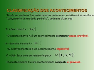 CLASSIFICAÇÃO DOS ACONTECIMENTOSCLASSIFICAÇÃO DOS ACONTECIMENTOS
Tendo em conta os 6 acontecimentos anteriores, relativos à experiência
“Lançamento de um dada perfeito”, podemos dizer que:
A: «Sair face 6.»
B: «Sair face 3 e face 4.»
C: «Sair face com um número ímpar.»
A={ }6
B= { }
•O acontecimento A é um acontecimento elementar pouco provável.
•O acontecimento B é um acontecimento impossível.
C={ }5,3,1
•O acontecimento C é um acontecimento composto e provável.
 