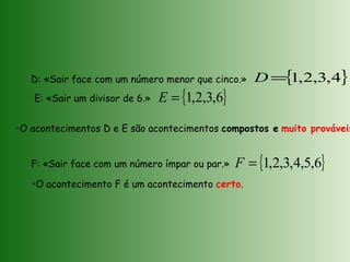 D: «Sair face com um número menor que cinco.»
F: «Sair face com um número ímpar ou par.»
•O acontecimentos D e E são acontecimentos compostos e muito prováveis
E: «Sair um divisor de 6.»
•O acontecimento F é um acontecimento certo.
{ }4,3,2,1=D
{ }6,3,2,1=E
{ }6,5,4,3,2,1=F
 