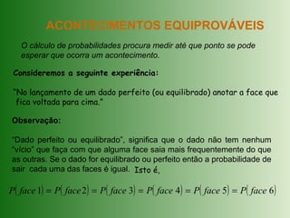 ACONTECIMENTOS EQUIPROVÁVEIS
O cálculo de probabilidades procura medir até que ponto se pode
esperar que ocorra um acontecimento.
Consideremos a seguinte experiência:
“No lançamento de um dado perfeito (ou equilibrado) anotar a face que
fica voltada para cima.”
Observação:
“Dado perfeito ou equilibrado”, significa que o dado não tem nenhum
“vício” que faça com que alguma face saia mais frequentemente do que
as outras. Se o dado for equilibrado ou perfeito então a probabilidade de
sair cada uma das faces é igual. Isto é,
( ) ( ) ( ) ( ) ( ) ( )654321 facePfacePfacePfacePfacePfaceP =====
 