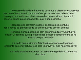 No nosso dia-a-dia é frequente ouvirmos e dizermos expressões
tais como “improvável”, “por sorte” ou “por acaso” que deixam bem
claro que, em muitos acontecimentos das nossas vidas, não nos é
possível saber, antecipadamente, qual o seu desfecho.
Incapazes de controlar o acaso, conseguimos, contudo,
ter a noção da probabilidade de uma situação ocorrer ou não:
embora nunca possamos com segurança dizer “Amanhã vai
chover”, sabemos que a probabilidade de isso acontecer é maior no
Inverno do que no Verão;
é certo que ouviremos falar Inglês se formos a Inglaterra,
enquanto que em Portugal isso será improvável, mas não impossível;
é mais provável encontrar um atleta num ginásio do que numa
discoteca.
 