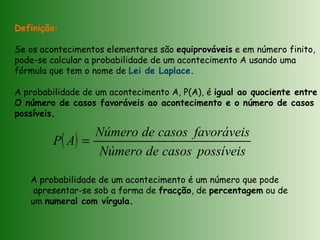 ( )
possíveiscasosdeNúmero
favoráveiscasosdeNúmero
AP =
Definição:
Se os acontecimentos elementares são equiprováveisequiprováveis e em número finito,
pode-se calcular a probabilidade de um acontecimento A usando uma
fórmula que tem o nome de Lei de Laplace.
A probabilidade de um acontecimento A, P(A), é igual ao quociente entre
O número de casos favoráveis ao acontecimento e o número de casos
possíveis.
A probabilidade de um acontecimento é um número que pode
apresentar-se sob a forma de fracção, de percentagem ou de
um numeral com vírgula.
 