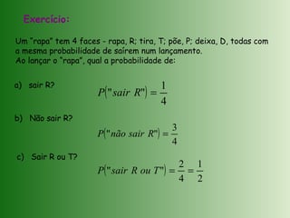 Exercício:
Um “rapa” tem 4 faces - rapa, R; tira, T; põe, P; deixa, D, todas com
a mesma probabilidade de saírem num lançamento.
Ao lançar o “rapa”, qual a probabilidade de:
( )
4
1
"" =RsairP
( )
4
3
"" =RsairnãoP
( )
2
1
4
2
"" ==TouRsairP
a) sair R?
b) Não sair R?
c) Sair R ou T?
 