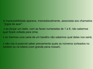 A imprevisibilidade aparece, irremediavelmente, associada aos chamados
“jogos de azar”:
ao lançar um dado, com as faces numeradas de 1 a 6, não sabemos
qual ficará voltada para cima;
ao tirarmos uma carta de um baralho não sabemos qual delas nos sairá;
não nos é possível saber previamente quais os números sorteados no
totoloto ou na lotaria (com grande pena nossa!).
 