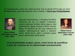 Blaise Pascal
Matemático Francês
(1623-1662)
Foi exactamente a partir dos “jogos de azar” que no século XVII surge um ramo
da Matemática, que mais tarde se viria a chamar a Teoria das ProbabilidadesTeoria das Probabilidades.
Pierre Fermat
Matemático Francês
(1601-1665)
Segundo historiadores, o Cavaleiro De Méré,
conhecido por ser um jogador inveterado,
colocou algumas dúvidas sobre jogos a dois
matemáticos, Blaise Pascal e Pierre Fermat.
Estes, na tentativa de dar uma resposta ao
jogador, debruçaram-se sobre o assunto,
sendo, desta forma, dado o primeiro passo
para o nascimento desta teoria.
As probabilidades surgem, assim, como forma de quantificar
o grau de incerteza de um determinado acontecimento.
 