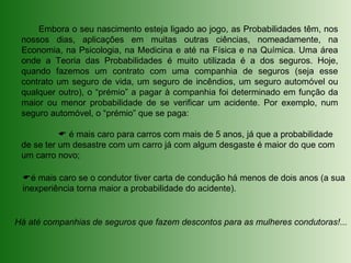Embora o seu nascimento esteja ligado ao jogo, as Probabilidades têm, nos
nossos dias, aplicações em muitas outras ciências, nomeadamente, na
Economia, na Psicologia, na Medicina e até na Física e na Química. Uma área
onde a Teoria das Probabilidades é muito utilizada é a dos seguros. Hoje,
quando fazemos um contrato com uma companhia de seguros (seja esse
contrato um seguro de vida, um seguro de incêndios, um seguro automóvel ou
qualquer outro), o “prémio” a pagar à companhia foi determinado em função da
maior ou menor probabilidade de se verificar um acidente. Por exemplo, num
seguro automóvel, o “prémio” que se paga:
 é mais caro para carros com mais de 5 anos, já que a probabilidade
de se ter um desastre com um carro já com algum desgaste é maior do que com
um carro novo;
é mais caro se o condutor tiver carta de condução há menos de dois anos (a sua
inexperiência torna maior a probabilidade do acidente).
Há até companhias de seguros que fazem descontos para as mulheres condutoras!...
 