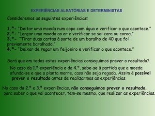 EXPERIÊNCIAS ALEATÓRIAS E DETERMINISTAS
Consideremos as seguintes experiências:
1.ª- “Deitar uma moeda num copo com água e verificar o que acontece.”
2.ª- “Lançar uma moeda ao ar e verificar se sai cara ou coroa.”
3.ª- “Tirar duas cartas à sorte de um baralho de 40 que foi
previamente baralhado.”
4.ª- “Deixar de regar um feijoeiro e verificar o que acontece.”
Será que em todas estas experiências conseguimos prever o resultado?
No caso da 1.ª experiência e da 4.ª, sabe-se à partida que a moeda
afunda-se e que a planta morre, caso não seja regada. Assim é possível
prever o resultado antes de realizarmos as experiências.
No caso da 2.ª e 3.ª experiências, não conseguimos prever o resultado,
para saber o que vai acontecer, tem-se mesmo, que realizar as experiências.
 