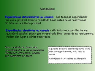 Experiências deterministas ou causaisExperiências deterministas ou causais – são todas as experiências
em que é possível saber o resultado final, antes de as realizarmos.
Só têm um resultado possível.
Experiências aleatórias ou casuaisExperiências aleatórias ou casuais – são todas as experiências em
que não é possível saber qual o resultado final, antes de as realizarmos.
Podem dar lugar a vários resultados.
Conclusão:Conclusão:
A palavra aleatória deriva da palavra latina
alea que significa sorte, azar, risco ou
acaso.
«Alea jacta est.»- a sorte está lançada.
Para o estudo da teoria dasPara o estudo da teoria das
probabilidades só as experiênciasprobabilidades só as experiências
Aleatórias interessam, aquelasAleatórias interessam, aquelas
que dependem do acaso.que dependem do acaso.
 