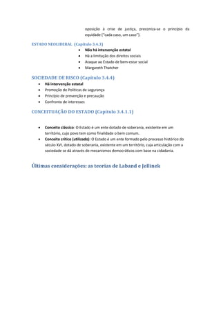 oposição à crise de justiça, preconiza-se o princípio da
equidade (''cada caso, um caso'').
ESTADO NEOLIBERAL (Capítulo 3.4.3)
 Não há intervenção estatal
 Há a limitação dos direitos sociais
 Ataque ao Estado de bem-estar social
 Margareth Thatcher
SOCIEDADE DE RISCO (Capítulo 3.4.4)
 Há intervenção estatal
 Promoção de Políticas de segurança
 Princípio de prevenção e precaução
 Confronto de interesses
CONCEITUAÇÃO DO ESTADO (Capítulo 3.4.1.1)
 Conceito clássico: O Estado é um ente dotado de soberania, existente em um
território, cujo povo tem como finalidade o bem comum.
 Conceito crítico (utilizado): O Estado é um ente formado pelo processo histórico do
século XVI, dotado de soberania, existente em um território, cuja articulação com a
sociedade se dá através de mecanismos democráticos com base na cidadania.
Últimas considerações: as teorias de Laband e Jellinek
 