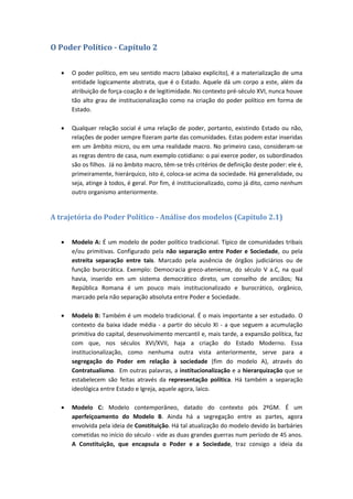 O Poder Político - Capítulo 2
 O poder político, em seu sentido macro (abaixo explícito), é a materialização de uma
entidade logicamente abstrata, que é o Estado. Aquele dá um corpo a este, além da
atribuição de força-coação e de legitimidade. No contexto pré-século XVI, nunca houve
tão alto grau de institucionalização como na criação do poder político em forma de
Estado.
 Qualquer relação social é uma relação de poder, portanto, existindo Estado ou não,
relações de poder sempre fizeram parte das comunidades. Estas podem estar inseridas
em um âmbito micro, ou em uma realidade macro. No primeiro caso, consideram-se
as regras dentro de casa, num exemplo cotidiano: o pai exerce poder, os subordinados
são os filhos. Já no âmbito macro, têm-se três critérios de definição deste poder: ele é,
primeiramente, hierárquico, isto é, coloca-se acima da sociedade. Há generalidade, ou
seja, atinge à todos, é geral. Por fim, é institucionalizado, como já dito, como nenhum
outro organismo anteriormente.
A trajetória do Poder Político - Análise dos modelos (Capítulo 2.1)
 Modelo A: É um modelo de poder político tradicional. Típico de comunidades tribais
e/ou primitivas. Configurado pela não separação entre Poder e Sociedade, ou pela
estreita separação entre tais. Marcado pela ausência de órgãos judiciários ou de
função burocrática. Exemplo: Democracia greco-ateniense, do século V a.C, na qual
havia, inserido em um sistema democrático direto, um conselho de anciãos; Na
República Romana é um pouco mais institucionalizado e burocrático, orgânico,
marcado pela não separação absoluta entre Poder e Sociedade.
 Modelo B: Também é um modelo tradicional. É o mais importante a ser estudado. O
contexto da baixa idade média - a partir do século XI - a que seguem a acumulação
primitiva do capital, desenvolvimento mercantil e, mais tarde, a expansão política, faz
com que, nos séculos XVI/XVII, haja a criação do Estado Moderno. Essa
institucionalização, como nenhuma outra vista anteriormente, serve para a
segregação do Poder em relação à sociedade (fim do modelo A), através do
Contratualismo. Em outras palavras, a institucionalização e a hierarquização que se
estabelecem são feitas através da representação política. Há também a separação
ideológica entre Estado e Igreja, aquele agora, laico.
 Modelo C: Modelo contemporâneo, datado do contexto pós 2ºGM. É um
aperfeiçoamento do Modelo B. Ainda há a segregação entre as partes, agora
envolvida pela ideia de Constituição. Há tal atualização do modelo devido às barbáries
cometidas no início do século - vide as duas grandes guerras num período de 45 anos.
A Constituição, que encapsula o Poder e a Sociedade, traz consigo a ideia da
 