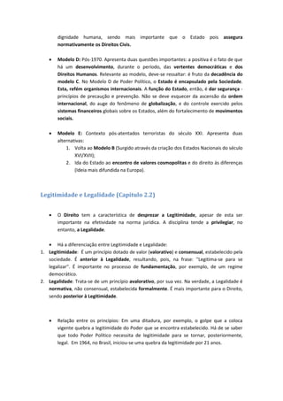 dignidade humana, sendo mais importante que o Estado pois assegura
normativamente os Direitos Civis.
 Modelo D: Pós-1970. Apresenta duas questões importantes: a positiva é o fato de que
há um desenvolvimento, durante o período, das vertentes democráticas e dos
Direitos Humanos. Relevante ao modelo, deve-se ressaltar: é fruto da decadência do
modelo C. No Modelo D de Poder Político, o Estado é encapsulado pela Sociedade.
Esta, refém organismos internacionais. A função do Estado, então, é dar segurança -
princípios de precaução e prevenção. Não se deve esquecer da ascensão da ordem
internacional, do auge do fenômeno de globalização, e do controle exercido pelos
sistemas financeiros globais sobre os Estados, além do fortalecimento de movimentos
sociais.
 Modelo E: Contexto pós-atentados terroristas do século XXI. Apresenta duas
alternativas:
1. Volta ao Modelo B (Surgido através da criação dos Estados Nacionais do século
XVI/XVII);
2. Ida do Estado ao encontro de valores cosmopolitas e do direito às diferenças
(Ideia mais difundida na Europa).
Legitimidade e Legalidade (Capítulo 2.2)
 O Direito tem a característica de desprezar a Legitimidade, apesar de esta ser
importante na efetividade na norma jurídica. A disciplina tende a privilegiar, no
entanto, a Legalidade.
 Há a diferenciação entre Legitimidade e Legalidade:
1. Legitimidade: É um princípio dotado de valor (valorativo) e consensual, estabelecido pela
sociedade. É anterior à Legalidade, resultando, pois, na frase: ''Legitima-se para se
legalizar''. É importante no processo de fundamentação, por exemplo, de um regime
democrático.
2. Legalidade: Trata-se de um princípio avalorativo, por sua vez. Na verdade, a Legalidade é
normativa, não consensual, estabelecida formalmente. É mais importante para o Direito,
sendo posterior à Legitimidade.
 Relação entre os princípios: Em uma ditadura, por exemplo, o golpe que a coloca
vigente quebra a legitimidade do Poder que se encontra estabelecido. Há de se saber
que todo Poder Político necessita de legitimidade para se tornar, posteriormente,
legal. Em 1964, no Brasil, iniciou-se uma quebra da legitimidade por 21 anos.
 
