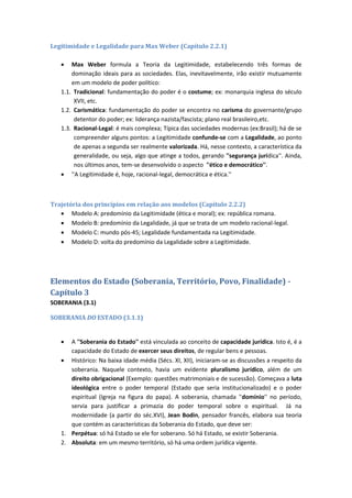 Legitimidade e Legalidade para Max Weber (Capítulo 2.2.1)
 Max Weber formula a Teoria da Legitimidade, estabelecendo três formas de
dominação ideais para as sociedades. Elas, inevitavelmente, irão existir mutuamente
em um modelo de poder político:
1.1. Tradicional: fundamentação do poder é o costume; ex: monarquia inglesa do século
XVII, etc.
1.2. Carismática: fundamentação do poder se encontra no carisma do governante/grupo
detentor do poder; ex: liderança nazista/fascista; plano real brasileiro,etc.
1.3. Racional-Legal: é mais complexa; Típica das sociedades modernas (ex:Brasil); há de se
compreender alguns pontos: a Legitimidade confunde-se com a Legalidade, ao ponto
de apenas a segunda ser realmente valorizada. Há, nesse contexto, a característica da
generalidade, ou seja, algo que atinge a todos, gerando ''segurança jurídica''. Ainda,
nos últimos anos, tem-se desenvolvido o aspecto ''ético e democrático''.
 ''A Legitimidade é, hoje, racional-legal, democrática e ética.''
Trajetória dos princípios em relação aos modelos (Capítulo 2.2.2)
 Modelo A: predomínio da Legitimidade (ética e moral); ex: república romana.
 Modelo B: predomínio da Legalidade, já que se trata de um modelo racional-legal.
 Modelo C: mundo pós-45; Legalidade fundamentada na Legitimidade.
 Modelo D: volta do predomínio da Legalidade sobre a Legitimidade.
Elementos do Estado (Soberania, Território, Povo, Finalidade) -
Capítulo 3
SOBERANIA (3.1)
SOBERANIA DO ESTADO (3.1.1)
 A ''Soberania do Estado'' está vinculada ao conceito de capacidade jurídica. Isto é, é a
capacidade do Estado de exercer seus direitos, de regular bens e pessoas.
 Histórico: Na baixa idade média (Sécs. XI, XII), iniciaram-se as discussões a respeito da
soberania. Naquele contexto, havia um evidente pluralismo jurídico, além de um
direito obrigacional (Exemplo: questões matrimoniais e de sucessão). Começava a luta
ideológica entre o poder temporal (Estado que seria institucionalizado) e o poder
espiritual (Igreja na figura do papa). A soberania, chamada ''domínio'' no período,
servia para justificar a primazia do poder temporal sobre o espiritual. Já na
modernidade (a partir do séc.XVI), Jean Bodin, pensador francês, elabora sua teoria
que contém as características da Soberania do Estado, que deve ser:
1. Perpétua: só há Estado se ele for soberano. Só há Estado, se existir Soberania.
2. Absoluta: em um mesmo território, só há uma ordem jurídica vigente.
 