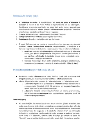 SOBERANIA NO ESTADO (3.1.2)
 A ''Soberania no Estado'' é definida como ''em nome de quem a Soberania é
exercida''. O modelo B de Poder Político é importantíssimo em sua abordagem.
Considera-se o contexto social inglês do século XVII, assim como a ascensão das
teorias contratualistas de Hobbes e Locke. O Contratualismo evidencia a soberania
estatal sobre a sociedade, sendo ela fruto de 3 aspectos:
1. Do pacto feito entre Estado e Sociedade civil (do próprio Contrato).
2. Da Representatividade Política que separa poder e sociedade.
3. Da delegação do poder à instituição maior que é o Estado.
 O século XVIII, por sua vez, mostra-se importante em tese que aparecem as duas
primeiras Teorias Constitucionais modernas, respectivamente, a americana e a
francesa. É a prática do Contratualismo e a consequente visão da Soberania no Estado:
1. Americana: marcada pela tripartição dos poderes, pelo exercício da Soberania
estatal, pela decisão jurisprudencial, pela primeira Constituição moderna, o
que significa a efetivação do Contrato firmado entre a sociedade norte-
americana e o Estado que a representa.
2. Francesa: Apresentação de um poder constituinte, de órgãos constitucionais,
um esquema complexo para execução de uma Constituição. (Visão de Siyes).
Pontos Importantes sobre Soberania (3.1.3)
 Seu estudo é muito relevante para a Teoria Geral do Estado, pois se trata de uma
categoria jurídica, e a disciplina pretender justificar o Estado juridicamente.
 Há uma diferenciação entre conceitos de ''Soberania Popular'' e ''Soberania Nacional':
1. A Soberania Popular se dá quando não há autonomia entre o representante e
o representado (Sociedade Civil); há, portanto, um mandato imperativo,
sendo, assim, algo de difícil operacionalização.
2. A Soberania Nacional é totalmente plausível em um sistema governamental,
pois se trata de uma autonomia entre representante e sociedade, isto é, há
um mandato representativo.
TERRITÓRIO (3.2)
 Até o século XI/XII, não havia qualquer ideia de um território gerador de direitos. Até
então, esse elemento ainda não era vinculado a uma categoria jurídica. Com o fim da
baixa idade média, do desenvolvimento de modos de produção diversos, da expansão
mercantil, formação dos burgos (''o ar da cidade faz o homem livre'') e a delimitação
de fronteiras, resultado da transformação do poder temporal, a noção do território,
assim como a da soberania, também sofre mudanças (e também se apóia no
''domínio'' para se justificar juridicamente). Até o século XVII, é importante ressaltar
 