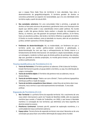 que o espaço físico (lado físico do território) é mais abordado, haja vista o
desenvolvimento da geografia/cartografia. O território gerador de direitos se
concretiza juntamente ao espectro da nacionalidade, que cria uma identidade entre
território-nação, a partir do século XVIII.
 Nas sociedades anteriores: Em uma comunidade tribal e primitiva, a geração de
direitos se fazia pela estrutura de parentesco, geralmente havia uma hierarquia entre
àquele que obtinha poder e seus subordinados (micro poder político). No mundo
grego, a pólis não gerava direitos, basta analisar a situação dos estrangeiros em
Atenas, os metecos, que não gozavam de quaisquer direitos políticos. Já em Roma,
havia um pluralismo jurídico, não tendo o território influência na geração de direitos.
O Direito no mundo medieval, como já abordado no resumo, além de um pluralismo
jurídico, também apresenta o Direito obrigacional.
 Fenômeno da desterritorialização: Há, na modernidade, um fenômeno em que o
território perde seu caráter político-estatal. Juntamente à globalização, a
desterritorialização faz com que haja o enfraquecimento do Direito Interno e o
fortalecimento do Direito Internacional. Um exemplo é a dupla-nacionalidade, em que
um estrangeiro, residente no Brasil, goza do direito político de participar das eleições,
algo que, guardada as devidas proporções, no mundo greco-romano, era impossível
jurídica e politicamente.
Teorias Justificativas do Território (3.2.1)
1. Teoria do Patrimônio: O Território pertence ao soberano. O Rei é dono do Território.
Estado Patrimonial é quando um grupo detém o território, ou seja, há a distribuição de
cargos e nomeações.
2. Teoria do território-objeto: O Território não pertence mais ao soberano, mas ao
Direito Público.
3. Teoria do território-espaço: ''Nada a ver com o Direito''; Teoria conforme à geopolítica
alemã que justifica a noção de espaço.
4. Teoria do território-competência (Hans Kelsen): a ideia física do território não é mais
relevante, mas a norma e o que está expressamente normatizado. É uma visão
artificial.
Expansão do Território (3.2.2)
1. Mar Territorial: é a primeira forma de expansão territorial. Há o nascimento de uma
nova ordem internacional a partir do Tratado de Westfalia (1648), além da expansão
marítima (que sucede o Tratado de Tordesilhas, em 1492), o que levava à liberdade
marítima e à concepção de mar territorial, que delimitava uma faixa específica de
domínio estatal no oceano.
2. Plataforma Continental: Contexto pós-45; passível de exploração econômica, é a
continuidade de massa continental submersa.
3. Espaço aéreo: Terceira forma de expansão territorial, mais atual. Necessita-se de uma
convenção que possa fazer uma melhor delimitação do espaço aéreo mundial.
 