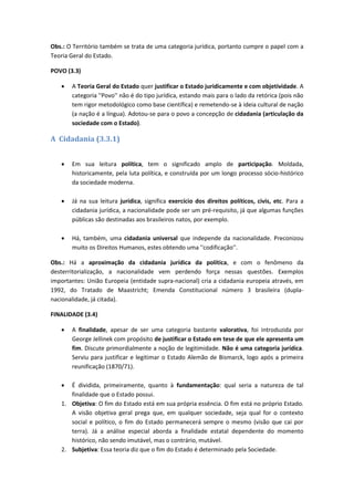 Obs.: O Território também se trata de uma categoria jurídica, portanto cumpre o papel com a
Teoria Geral do Estado.
POVO (3.3)
 A Teoria Geral do Estado quer justificar o Estado juridicamente e com objetividade. A
categoria ''Povo'' não é do tipo jurídica, estando mais para o lado da retórica (pois não
tem rigor metodológico como base científica) e remetendo-se à ideia cultural de nação
(a nação é a língua). Adotou-se para o povo a concepção de cidadania (articulação da
sociedade com o Estado).
A Cidadania (3.3.1)
 Em sua leitura política, tem o significado amplo de participação. Moldada,
historicamente, pela luta política, e construída por um longo processo sócio-histórico
da sociedade moderna.
 Já na sua leitura jurídica, significa exercício dos direitos políticos, civis, etc. Para a
cidadania jurídica, a nacionalidade pode ser um pré-requisito, já que algumas funções
públicas são destinadas aos brasileiros natos, por exemplo.
 Há, também, uma cidadania universal que independe da nacionalidade. Preconizou
muito os Direitos Humanos, estes obtendo uma ''codificação''.
Obs.: Há a aproximação da cidadania jurídica da política, e com o fenômeno da
desterritorialização, a nacionalidade vem perdendo força nessas questões. Exemplos
importantes: União Europeia (entidade supra-nacional) cria a cidadania europeia através, em
1992, do Tratado de Maastricht; Emenda Constitucional número 3 brasileira (dupla-
nacionalidade, já citada).
FINALIDADE (3.4)
 A finalidade, apesar de ser uma categoria bastante valorativa, foi introduzida por
George Jellinek com propósito de justificar o Estado em tese de que ele apresenta um
fim. Discute primordialmente a noção de legitimidade. Não é uma categoria jurídica.
Serviu para justificar e legitimar o Estado Alemão de Bismarck, logo após a primeira
reunificação (1870/71).
 É dividida, primeiramente, quanto à fundamentação: qual seria a natureza de tal
finalidade que o Estado possui.
1. Objetiva: O fim do Estado está em sua própria essência. O fim está no próprio Estado.
A visão objetiva geral prega que, em qualquer sociedade, seja qual for o contexto
social e político, o fim do Estado permanecerá sempre o mesmo (visão que cai por
terra). Já a análise especial aborda a finalidade estatal dependente do momento
histórico, não sendo imutável, mas o contrário, mutável.
2. Subjetiva: Essa teoria diz que o fim do Estado é determinado pela Sociedade.
 