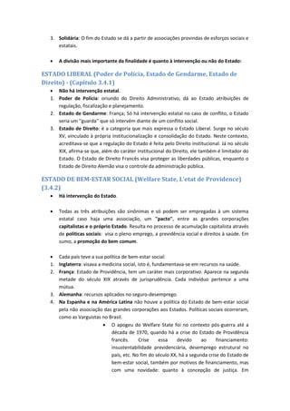 3. Solidária: O fim do Estado se dá a partir de associações provindas de esforços sociais e
estatais.
 A divisão mais importante da finalidade é quanto à intervenção ou não do Estado:
ESTADO LIBERAL (Poder de Polícia, Estado de Gendarme, Estado de
Direito) - (Capítulo 3.4.1)
 Não há intervenção estatal.
1. Poder de Polícia: oriundo do Direito Administrativo, dá ao Estado atribuições de
regulação, fiscalização e planejamento.
2. Estado de Gendarme: França; Só há intervenção estatal no caso de conflito, o Estado
seria um ''guarda'' que só intervém diante de um conflito social.
3. Estado de Direito: é a categoria que mais expressa o Estado Liberal. Surge no século
XV, vinculado à própria institucionalização e consolidação do Estado. Neste contexto,
acreditava-se que a regulação do Estado é feita pelo Direito institucional. Já no século
XIX, afirma-se que, além do caráter institucional do Direito, ele também é limitador do
Estado. O Estado de Direito Francês visa proteger as liberdades públicas, enquanto o
Estado de Direito Alemão visa o controle da administração pública.
ESTADO DE BEM-ESTAR SOCIAL (Welfare State, L'etat de Providence)
(3.4.2)
 Há intervenção do Estado.
 Todas as três atribuições são sinônimas e só podem ser empregadas à um sistema
estatal caso haja uma associação, um ''pacto'', entre as grandes corporações
capitalistas e o próprio Estado. Resulta no processo de acumulação capitalista através
de políticas sociais: visa o pleno emprego, a previdência social e direitos à saúde. Em
sumo, a promoção do bem comum.
 Cada país teve a sua política de bem-estar social:
1. Inglaterra: visava a medicina social, isto é, fundamentava-se em recursos na saúde.
2. França: Estado de Providência, tem um caráter mais corporativo. Aparece na segunda
metade do século XIX através de jurisprudência. Cada indivíduo pertence a uma
mútua.
3. Alemanha: recursos aplicados no seguro-desemprego.
4. Na Espanha e na América Latina não houve a política do Estado de bem-estar social
pela não associação das grandes corporações aos Estados. Políticas sociais ocorreram,
como as Varguistas no Brasil.
 O apogeu do Welfare State foi no contexto pós-guerra até a
década de 1970, quando há a crise do Estado de Providência
francês. Crise essa devido ao financiamento:
insustentabilidade previdenciária, desemprego estrutural no
país, etc. No fim do século XX, há a segunda crise do Estado de
bem-estar social, também por motivos de financiamento, mas
com uma novidade: quanto à concepção de justiça. Em
 