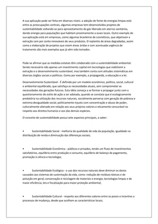 A sua aplicação pode ser feita em diversos níveis: a adoção de fonte de energias limpas está
entre as preocupações centrais, algumas empresas tem desenvolvidos projetos de
sustentabilidade voltando-se para aproveitamento do gás liberado em aterros sanitários,
dando energia para populações que habitam proximamente a esses locais. Outro exemplo de
sua aplicação está em empresas, como algumas brasileiras de cosméticos, que objetivam a
extração cem por cento renováveis de seus produtos. O replantio de áreas degradadas, assim
como a elaboração de projetos que visem áreas áridas e com acentuada urgência de
tratamento são mais exemplos que já vêm sido tomados.



Pode-se afirmar que as medidas estatais têm colaborado com a sustentabilidade ambiental.
Sendo necessário não apenas um investimento capital em tecnologias que viabilizem a
extração e o desenvolvimento sustentável, mas também conta com atitudes sistemáticas em
diversos órgãos sociais e políticos. Como por exemplo, a propaganda, a educação e a lei.

Desenvolvimento Sustentável - É definido por um modelo econômico, político, social, cultural
e ambiental equilibrado, que satisfaça as necessidades atuais, sem comprometer as
necessidades das gerações futuras. Esta idéia começa a se formar e propagar junto com o
questionamento do estilo de ação a ser adotada, quando se constata que é ecologicamente
predatória na utilização dos recursos naturais, socialmente perversa com geração de pobreza e
extrema desigualdade social, politicamente injusto com concentração e abuso de poder,
culturalmente alienado em relação aos seus próprios valores e eticamente censurável no
respeito aos direitos humanos e aos das demais espécies.

O conceito de sustentabilidade possui sete aspectos principais, a saber:



•       Sustentabilidade Social - melhoria da qualidade de vida da população, igualdade na
distribuição de renda e diminuição das diferenças sociais;



•        Sustentabilidade Econômica - públicos e privados, tendo um fluxo de investimentos
satisfatórios, equilíbrio entre produção e consumo, equilíbrio de balanço de pagamento,
promoção à ciência e tecnologia;



•       Sustentabilidade Ecológica - o uso dos recursos naturais deve diminuir os danos
causados aos sistemas de sustentação da vida, como: redução de resíduos tóxicos e de
poluição em geral; conservação e reciclagem de materiais e energia; tecnologias limpas e de
maior eficiência; leis e fiscalização para maior proteção ambiental;



•      Sustentabilidade Cultural - respeito aos diferentes valores entre os povos e incentivo a
processos de mudança, desde que acolham as características locais;
 