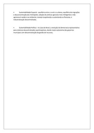 •       Sustentabilidade Espacial - equilíbrio entre o rural e o urbano; equilíbrio de migrações
e desconcentração das metrópoles; adoção de práticas agrícolas mais inteligentes e não
agressiva à saúde e ao ambiente; manejo respeitando e sustentando as florestas; e
industrialização descentralizada;



•       Sustentabilidade Política - no caso do Brasil, a evolução da democracia representativa
para sistemas descentralizados eparticipativos, dando maior autonomia dos governos
municipais com descentralização da gestão de recursos;
 
