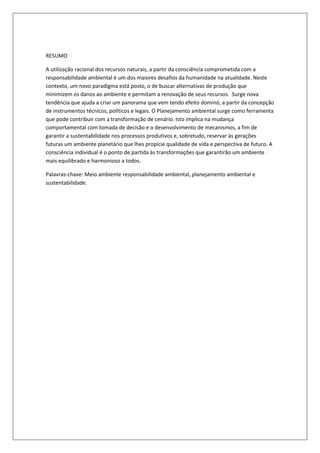 RESUMO

A utilização racional dos recursos naturais, a partir da consciência comprometida com a
responsabilidade ambiental é um dos maiores desafios da humanidade na atualidade. Neste
contexto, um novo paradigma está posto, o de buscar alternativas de produção que
minimizem os danos ao ambiente e permitam a renovação de seus recursos. Surge nova
tendência que ajuda a criar um panorama que vem tendo efeito dominó, a partir da concepção
de instrumentos técnicos, políticos e legais. O Planejamento ambiental surge como ferramenta
que pode contribuir com a transformação de cenário. Isto implica na mudança
comportamental com tomada de decisão e o desenvolvimento de mecanismos, a fim de
garantir a sustentabilidade nos processos produtivos e, sobretudo, reservar às gerações
futuras um ambiente planetário que lhes propicie qualidade de vida e perspectiva de futuro. A
consciência individual é o ponto de partida às transformações que garantirão um ambiente
mais equilibrado e harmonioso a todos.

Palavras-chave: Meio ambiente responsabilidade ambiental, planejamento ambiental e
sustentabilidade.
 