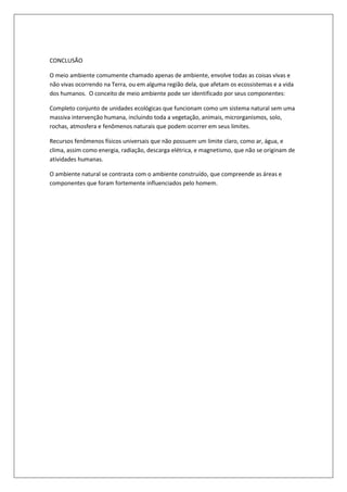 CONCLUSÃO

O meio ambiente comumente chamado apenas de ambiente, envolve todas as coisas vivas e
não vivas ocorrendo na Terra, ou em alguma região dela, que afetam os ecossistemas e a vida
dos humanos. O conceito de meio ambiente pode ser identificado por seus componentes:

Completo conjunto de unidades ecológicas que funcionam como um sistema natural sem uma
massiva intervenção humana, incluindo toda a vegetação, animais, microrganismos, solo,
rochas, atmosfera e fenômenos naturais que podem ocorrer em seus limites.

Recursos fenômenos físicos universais que não possuem um limite claro, como ar, água, e
clima, assim como energia, radiação, descarga elétrica, e magnetismo, que não se originam de
atividades humanas.

O ambiente natural se contrasta com o ambiente construído, que compreende as áreas e
componentes que foram fortemente influenciados pelo homem.
 