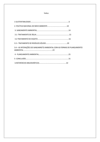 Índice



1-SUSTENTABILIDADE..................................................................................6

2- POLÍTICA NACIONAL DO MEIO AMBIENTE..........................................10

3- SANEAMENTO AMBIENTAL....................................................................14

3.1- TRATAMENTO DE ÁGUA.......................................................................15

3.2-TRATAMENTO DE ESGOTO...................................................................16

3.3 – TRATAMENTO DE RESÍDUOS SÓLIDO..............................................20

3.4 – AS INTERAÇÕES DO SANEAMNETO AMBIENTAL COM AS FORMAS DE PLANEJAMENTO
AMBIENTAL ..............................................................23

4 - PLANEJAMENTO AMBIENTAL................................................................25

5- CONCLUSÃO............................................................................................31

6-REFERENCIAS BIBLIOGRÁFICAS..........................................................32
 
