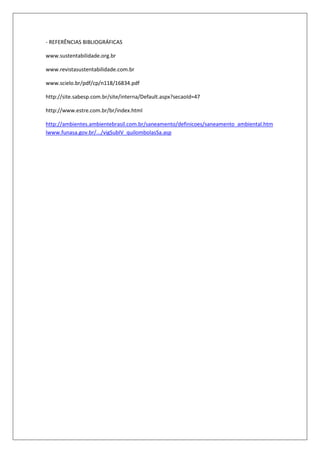 - REFERÊNCIAS BIBLIOGRÁFICAS

www.sustentabilidade.org.br

www.revistasustentabilidade.com.br

www.scielo.br/pdf/cp/n118/16834.pdf

http://site.sabesp.com.br/site/interna/Default.aspx?secaoId=47

http://www.estre.com.br/br/index.html

http://ambientes.ambientebrasil.com.br/saneamento/definicoes/saneamento_ambiental.htm
lwww.funasa.gov.br/.../vigSubIV_quilombolasSa.asp
 