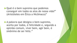  Qual é o bem supremo que podemos
conseguir em todos os atos de nossa vida?”
(Aristóteles em Ética a Nicômaco)“
 A palavra que designa o bem supremo,
aceita por todos, é felicidade e, segundo a
opinião comum, viver bem, agir bem, é
sinônimo de ser feliz.”
 