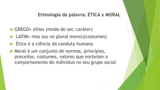 Etimologia da palavra: ÉTICA x MORAL
 GREGO> éthos (modo de ser, caráter)
 LATIM> mos (ou no plural mores)(costumes)
 Ética é a ciência da conduta humana
 Moral é um conjunto de normas, princípios,
preceitos, costumes, valores que norteiam o
comportamento do indivíduo no seu grupo social
 