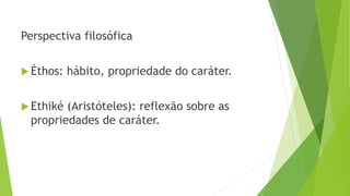 Perspectiva filosófica
 Éthos: hábito, propriedade do caráter.
 Ethiké (Aristóteles): reflexão sobre as
propriedades de caráter.
 