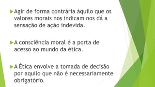 Agir de forma contrária àquilo que os
valores morais nos indicam nos dá a
sensação de ação indevida.
A consciência moral é a porta de
acesso ao mundo da ética.
A Ética envolve a tomada de decisão
por aquilo que não é necessariamente
obrigatório.
 