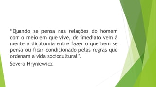 “Quando se pensa nas relações do homem
com o meio em que vive, de imediato vem à
mente a dicotomia entre fazer o que bem se
pensa ou ficar condicionado pelas regras que
ordenam a vida sociocultural”.
Severo Hryniewicz
 