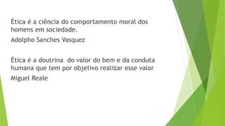 Ética é a ciência do comportamento moral dos
homens em sociedade.
Adolpho Sanches Vasquez
Ética é a doutrina do valor do bem e da conduta
humana que tem por objetivo realizar esse valor
Miguel Reale
 