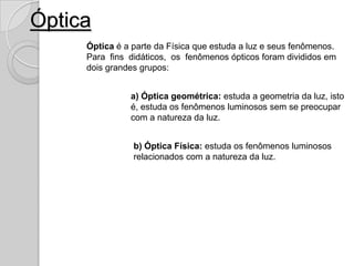 Óptica
     Óptica é a parte da Física que estuda a luz e seus fenômenos.
     Para fins didáticos, os fenômenos ópticos foram divididos em
     dois grandes grupos:


               a) Óptica geométrica: estuda a geometria da luz, isto
               é, estuda os fenômenos luminosos sem se preocupar
               com a natureza da luz.


                b) Óptica Física: estuda os fenômenos luminosos
                relacionados com a natureza da luz.
 