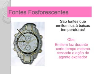 Fontes Fosforescentes
                  São fontes que
                emitem luz à baixas
                  temperaturas!

                       Obs:
                Emitem luz durante
                certo tempo mesmo
                 cessada a ação do
                  agente excitador
 