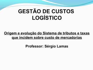 GESTÃO DE CUSTOS 
LOGÍSTICO 
Origem e evolução do Sistema de tributos e taxas 
que incidem sobre custo de mercadorias 
Professor: Sérgio Lamas 
 