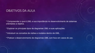 OBJETIVOS DA AULA
• Compreender o que é UML e sua importância no desenvolvimento de sistemas
orientados a objetos.
• Explorar os principais tipos de diagramas UML e suas aplicações.
• Introduzir os conceitos de visões e modelos dentro da UML.
• Praticar o desenvolvimento de diagramas UML com foco em casos de uso.
 