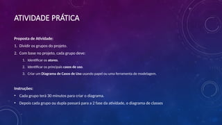 ATIVIDADE PRÁTICA
Proposta de Atividade:
1. Dividir os grupos do projeto.
2. Com base no projeto, cada grupo deve:
1. Identificar os atores.
2. Identificar os principais casos de uso.
3. Criar um Diagrama de Casos de Uso usando papel ou uma ferramenta de modelagem.
Instruções:
• Cada grupo terá 30 minutos para criar o diagrama.
• Depois cada grupo ou dupla passará para a 2 fase da atividade, o diagrama de classes
 