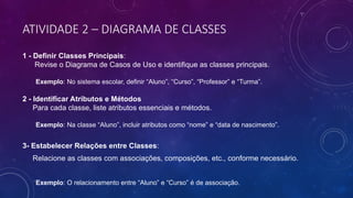 ATIVIDADE 2 – DIAGRAMA DE CLASSES
1 - Definir Classes Principais:
Revise o Diagrama de Casos de Uso e identifique as classes principais.
Exemplo: No sistema escolar, definir “Aluno”, “Curso”, “Professor” e “Turma”.
2 - Identificar Atributos e Métodos
Para cada classe, liste atributos essenciais e métodos.
Exemplo: Na classe “Aluno”, incluir atributos como “nome” e “data de nascimento”.
3- Estabelecer Relações entre Classes:
Relacione as classes com associações, composições, etc., conforme necessário.
Exemplo: O relacionamento entre “Aluno” e “Curso” é de associação.
 