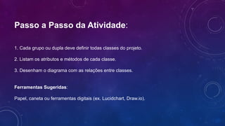 Passo a Passo da Atividade:
1. Cada grupo ou dupla deve definir todas classes do projeto.
2. Listam os atributos e métodos de cada classe.
3. Desenham o diagrama com as relações entre classes.
Ferramentas Sugeridas:
Papel, caneta ou ferramentas digitais (ex. Lucidchart, Draw.io).
 