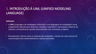1. INTRODUÇÃO À UML (UNIFIED MODELING
LANGUAGE)
Definição:
• A UML (Linguagem de modelagem unificada) é uma linguagem de modelagem visual
amplamente utilizada para descrever, visualizar, especificar e documentar sistemas de
software, principalmente aqueles desenvolvidos com orientação a objetos.
• Ela padroniza a forma como os sistemas são modelados, criando um meio comum de
comunicação entre desenvolvedores e partes envolvidas.
 
