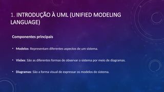 1. INTRODUÇÃO À UML (UNIFIED MODELING
LANGUAGE)
Componentes principais
• Modelos: Representam diferentes aspectos de um sistema.
• Visões: São as diferentes formas de observar o sistema por meio de diagramas.
• Diagramas: São a forma visual de expressar os modelos do sistema.
 