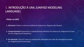 1. INTRODUÇÃO À UML (UNIFIED MODELING
LANGUAGE)
Visões na UML
1. Estrutural: Mostra a estrutura estática do sistema (ex. Diagrama de Classes).
2. Comportamental: Representa o comportamento dinâmico do sistema (ex. Diagrama de Casos
de Uso, Diagrama de Sequência).
3. De Interação: Foco em como os componentes interagem por meio de mensagens trocadas
(ex. Diagrama de Comunicação).
 