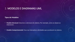 2. MODELOS E DIAGRAMAS UML
Tipos de Modelos
• Modelo Estrutural: Descreve a estrutura do sistema. Por exemplo, como as classes se
relacionam.
• Modelo Comportamental: Foca nas interações e atividades que acontecem no sistema.
 
