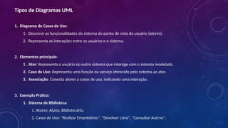 Tipos de Diagramas UML
1. Diagrama de Casos de Uso:
1. Descreve as funcionalidades do sistema do ponto de vista do usuário (atores).
2. Representa as interações entre os usuários e o sistema.
2. Elementos principais:
1. Ator: Representa o usuário ou outro sistema que interage com o sistema modelado.
2. Caso de Uso: Representa uma função ou serviço oferecido pelo sistema ao ator.
3. Associação: Conecta atores a casos de uso, indicando uma interação.
3. Exemplo Prático:
1. Sistema de Biblioteca:
1. Atores: Aluno, Bibliotecário.
2. Casos de Uso: "Realizar Empréstimo", "Devolver Livro", "Consultar Acervo".
 