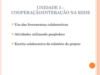 UNIDADE 5 –
COOPERAÇÃO/INTERAÇÃO NA REDE

   Uso das ferramentas colaborativas

   Atividades utilizando googledocs

   Escrita colaborativa do relatório do projeto
 