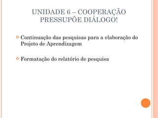 UNIDADE 6 – COOPERAÇÃO
          PRESSUPÕE DIÁLOGO!

   Continuação das pesquisas para a elaboração do
    Projeto de Aprendizagem

   Formatação do relatório de pesquisa
 