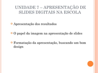 UNIDADE 7 – APRESENTAÇÃO DE
     SLIDES DIGITAIS NA ESCOLA

   Apresentação dos resultados

   O papel da imagem na apresentação de slides

   Formatação da apresentação, buscando um bom
    design
 