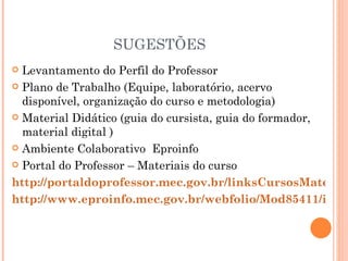 SUGESTÕES
 Levantamento do Perfil do Professor
 Plano de Trabalho (Equipe, laboratório, acervo
  disponível, organização do curso e metodologia)
 Material Didático (guia do cursista, guia do formador,
  material digital )
 Ambiente Colaborativo Eproinfo

 Portal do Professor – Materiais do curso

http://portaldoprofessor.mec.gov.br/linksCursosMateriai
http://www.eproinfo.mec.gov.br/webfolio/Mod85411/inde
 