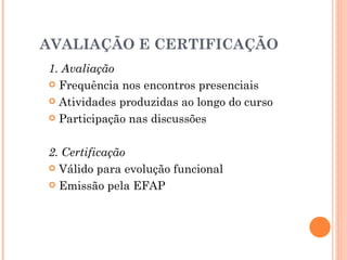 AVALIAÇÃO E CERTIFICAÇÃO
1. Avaliação
 Frequência nos encontros presenciais

 Atividades produzidas ao longo do curso

 Participação nas discussões



2. Certificação
 Válido para evolução funcional

 Emissão pela EFAP
 